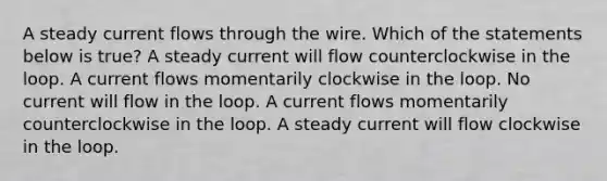 A steady current flows through the wire. Which of the statements below is true? A steady current will flow counterclockwise in the loop. A current flows momentarily clockwise in the loop. No current will flow in the loop. A current flows momentarily counterclockwise in the loop. A steady current will flow clockwise in the loop.