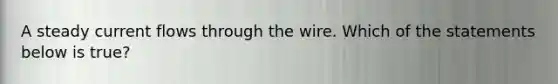 A steady current flows through the wire. Which of the statements below is true?