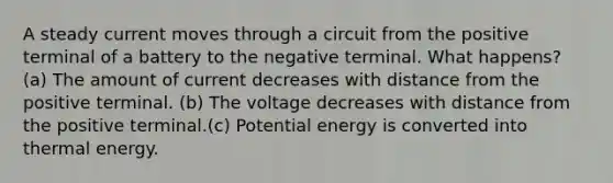 A steady current moves through a circuit from the positive terminal of a battery to the negative terminal. What happens? (a) The amount of current decreases with distance from the positive terminal. (b) The voltage decreases with distance from the positive terminal.(c) Potential energy is converted into thermal energy.