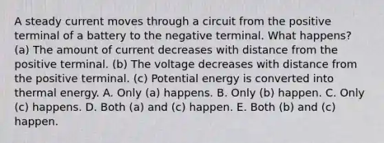 A steady current moves through a circuit from the positive terminal of a battery to the negative terminal. What happens? (a) The amount of current decreases with distance from the positive terminal. (b) The voltage decreases with distance from the positive terminal. (c) Potential energy is converted into thermal energy. A. Only (a) happens. B. Only (b) happen. C. Only (c) happens. D. Both (a) and (c) happen. E. Both (b) and (c) happen.