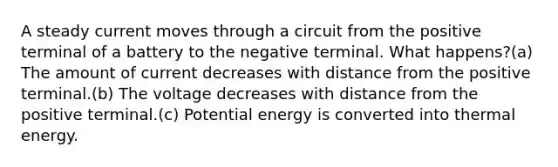 A steady current moves through a circuit from the positive terminal of a battery to the negative terminal. What happens?(a) The amount of current decreases with distance from the positive terminal.(b) The voltage decreases with distance from the positive terminal.(c) Potential energy is converted into thermal energy.