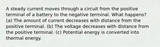 A steady current moves through a circuit from the positive terminal of a battery to the negative terminal. What happens? (a) The amount of current decreases with distance from the positive terminal. (b) The voltage decreases with distance from the positive terminal. (c) Potential energy is converted into thermal energy.