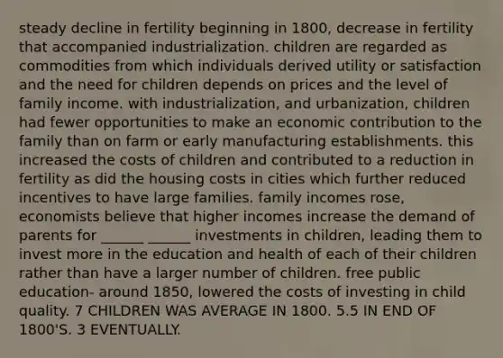 steady decline in fertility beginning in 1800, decrease in fertility that accompanied industrialization. children are regarded as commodities from which individuals derived utility or satisfaction and the need for children depends on prices and the level of family income. with industrialization, and urbanization, children had fewer opportunities to make an economic contribution to the family than on farm or early manufacturing establishments. this increased the costs of children and contributed to a reduction in fertility as did the housing costs in cities which further reduced incentives to have large families. family incomes rose, economists believe that higher incomes increase the demand of parents for ______ ______ investments in children, leading them to invest more in the education and health of each of their children rather than have a larger number of children. free public education- around 1850, lowered the costs of investing in child quality. 7 CHILDREN WAS AVERAGE IN 1800. 5.5 IN END OF 1800'S. 3 EVENTUALLY.