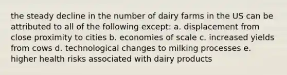 the steady decline in the number of dairy farms in the US can be attributed to all of the following except: a. displacement from close proximity to cities b. economies of scale c. increased yields from cows d. technological changes to milking processes e. higher health risks associated with dairy products