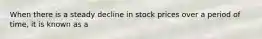 When there is a steady decline in stock prices over a period of time, it is known as a
