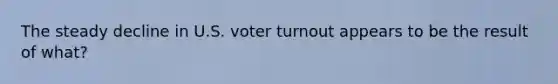 The steady decline in U.S. voter turnout appears to be the result of what?