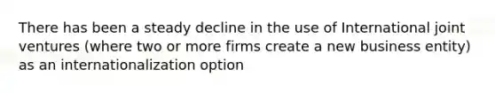 There has been a steady decline in the use of International joint ventures (where two or more firms create a new business entity) as an internationalization option