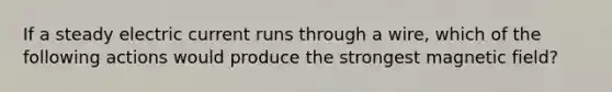 If a steady electric current runs through a wire, which of the following actions would produce the strongest magnetic field?