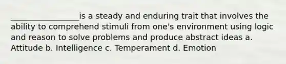 _________________is a steady and enduring trait that involves the ability to comprehend stimuli from one's environment using logic and reason to solve problems and produce abstract ideas a. Attitude b. Intelligence c. Temperament d. Emotion