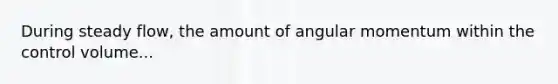 During steady flow, the amount of angular momentum within the control volume...