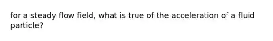 for a steady flow field, what is true of the acceleration of a fluid particle?