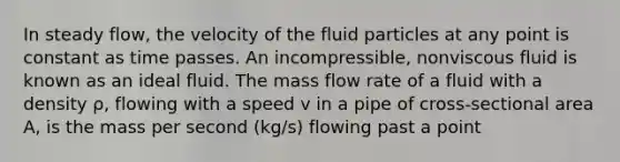 In steady flow, the velocity of the fluid particles at any point is constant as time passes. An incompressible, nonviscous fluid is known as an ideal fluid. The mass flow rate of a fluid with a density ρ, flowing with a speed v in a pipe of cross-sectional area A, is the mass per second (kg/s) flowing past a point