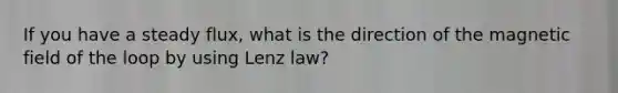 If you have a steady flux, what is the direction of the magnetic field of the loop by using Lenz law?