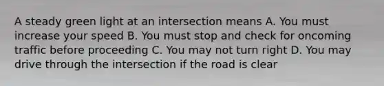 A steady green light at an intersection means A. You must increase your speed B. You must stop and check for oncoming traffic before proceeding C. You may not turn right D. You may drive through the intersection if the road is clear