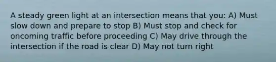 A steady green light at an intersection means that you: A) Must slow down and prepare to stop B) Must stop and check for oncoming traffic before proceeding C) May drive through the intersection if the road is clear D) May not turn right