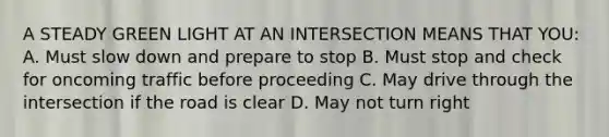 A STEADY GREEN LIGHT AT AN INTERSECTION MEANS THAT YOU: A. Must slow down and prepare to stop B. Must stop and check for oncoming traffic before proceeding C. May drive through the intersection if the road is clear D. May not turn right