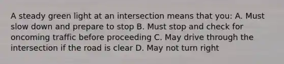 A steady green light at an intersection means that you: A. Must slow down and prepare to stop B. Must stop and check for oncoming traffic before proceeding C. May drive through the intersection if the road is clear D. May not turn right