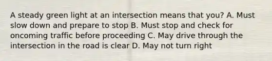 A steady green light at an intersection means that you? A. Must slow down and prepare to stop B. Must stop and check for oncoming traffic before proceeding C. May drive through the intersection in the road is clear D. May not turn right