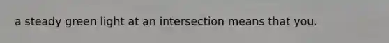 a steady green light at an intersection means that you.
