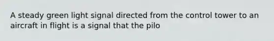 A steady green light signal directed from the control tower to an aircraft in flight is a signal that the pilo