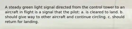 A steady green light signal directed from the control tower to an aircraft in flight is a signal that the pilot: a. is cleared to land. b. should give way to other aircraft and continue circling. c. should return for landing.