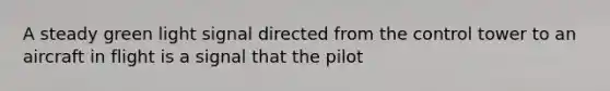 A steady green light signal directed from the control tower to an aircraft in flight is a signal that the pilot