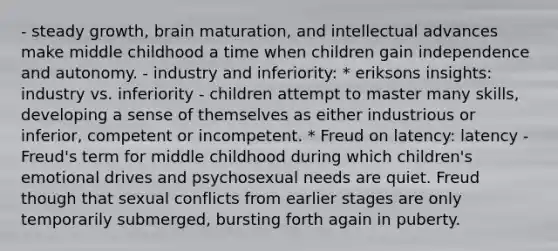 - steady growth, brain maturation, and intellectual advances make middle childhood a time when children gain independence and autonomy. - industry and inferiority: * eriksons insights: industry vs. inferiority - children attempt to master many skills, developing a sense of themselves as either industrious or inferior, competent or incompetent. * Freud on latency: latency - Freud's term for middle childhood during which children's emotional drives and psychosexual needs are quiet. Freud though that sexual conflicts from earlier stages are only temporarily submerged, bursting forth again in puberty.