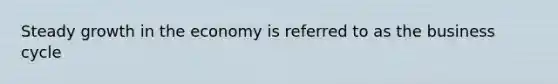 Steady growth in the economy is referred to as the business cycle