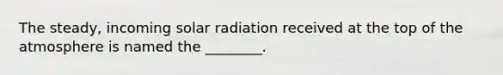 The steady, incoming solar radiation received at the top of the atmosphere is named the ________.