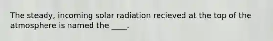 The steady, incoming solar radiation recieved at the top of the atmosphere is named the ____.