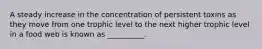A steady increase in the concentration of persistent toxins as they move from one trophic level to the next higher trophic level in a food web is known as __________.
