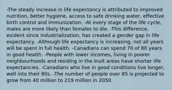 -The steady increase in life expectancy is attributed to improved nutrition, better hygiene, access to safe drinking water, effective birth control and immunization. -At every stage of the life cycle, males are more likely than females to die. -This difference, evident since industrialization, has created a gender gap in life expectancy. -Although life expectancy is increasing, not all years will be spent in full health. -Canadians can spend 70 of 80 years in good health. -People with lower incomes, living in poorer neighbourhoods and residing in the Inuit areas have shorter life expectancies. -Canadians who live in good conditions live longer, well into their 80s. -The number of people over 85 is projected to grow from 40 million to 219 million in 2050.