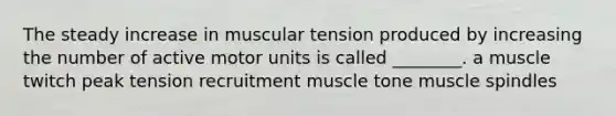 The steady increase in muscular tension produced by increasing the number of active motor units is called ________. a muscle twitch peak tension recruitment muscle tone muscle spindles