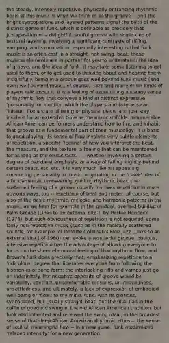 the steady, intensely repetitive, physically entrancing rhythmic basis of this music is what we think of as the groove -- and the bright syncopations and layered patterns signal the birth of the distinct genre of funk, which is definable as precisely that juxtaposition of a delightful, souful groove with some kind of textural layering, involving a significant contrasts of riffing, vamping, and syncopation. especially interesting is that funk music is so often cast in a straight, not swing, beat. these musical elements are important for you to understand: the idea of groove, and the idea of funk. it may take some listening to get used to them, or to get used to thinking about and hearing them insightfully. being in a groove goes well beyond funk music (and even well beyond music, of course). jazz and many other kinds of players talk about it. it is a feeling of establishing a steady sense of rhythmic flow that conveys a kind of distinct expressive 'personality' or identity, which the players and listeners can 'inhabit' like a state of being or physical place, and just stay inside it for an extended time as the music unfolds. innumerable African American performers understand how to find and inhabit that groove as a fundamental part of their musicaligy; it is basic to good playing. its sense of flow involves very subtle elements of repetition, a specific 'feeling' of how you interpret the beat, the measure, and the texture, a feeling that can be maintained for as long as the music lasts . . . whether involving a certain degree of backbeat emphasis, or a way of falling slightly behind certain beats, etc. etc. it is very much like an appealing, convincing personality in music, originating in the 'clave' idea of a fundamental, unwavering, guiding rhythmic beat. the sustained feeling of a groove usually involves repetition in more obvious ways, too -- repetition of beat and meter, of course, but also of the basic rhythmic, melodic, and harmonic patterns in the music, as we hear for example in the gradual, overlaid buildup of Palm Grease (Links to an external site.), by Herbie Hancock (1974). but such obviousness of repetition is not required; some fairly non-repetitive music (such as in the radically scattered sounds, for example, of Ornette Coleman's Free Jazz (Links to an external site.) of 1960) can evoke a wonderful groove. obvious, intensive repetition has the advantage of allowing everyone to focus on the sheer elemental feeling of that rhythmic flow, and Brown's funk does precisely that, emphasizing repetition to a 'ridiculous' degree that liberates everyone from following the histrionics of song form: the interlocking riffs and vamps just go on indefinitely. the negative opposite of groove would be variability, contrast, uncomfortable tensions, un-relaxedness, unsettledness, and ultimately, a lack of expression of embodied well-being or 'flow.' to my mind, funk, with its glorious, syncopated, but usually straight beat, put the final nail in the coffin of good old swing in the old African American tradition. but funk also inherited and renewed the swing ideal, in the broadest sense of that deep African American rhythmic ethos -- the sense of soulful, meaningful flow -- in a new guise. funk modernized 'relaxed intensity' for a new generation.