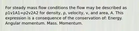 For steady mass flow conditions the flow may be described as ρ1v1A1=ρ2v2A2 for density, ρ, velocity, v, and area, A. This expression is a consequence of the conservation of: Energy. Angular momentum. Mass. Momentum.