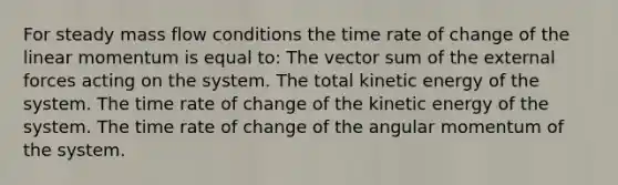 For steady mass flow conditions the time rate of change of the linear momentum is equal to: The vector sum of the external forces acting on the system. The total kinetic energy of the system. The time rate of change of the kinetic energy of the system. The time rate of change of the angular momentum of the system.