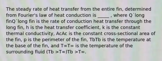 The steady rate of heat transfer from the entire fin, determined from Fourier's law of heat conduction is _____ , where Q˙long finQ˙long fin is the rate of conduction heat transfer through the long fin, h is the heat transfer coefficient, k is the constant thermal conductivity, AcAc is the constant cross-sectional area of the fin, p is the perimeter of the fin, TbTb is the temperature at the base of the fin, and T∞T∞ is the temperature of the surrounding fluid (Tb >T∞)Tb >T∞.