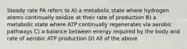 Steady rate PA refers to A) a metabolic state where hydrogen atoms continually oxidize at their rate of production B) a metabolic state where ATP continually regenerates via aerobic pathways C) a balance between energy required by the body and rate of aerobic ATP production D) All of the above