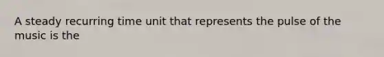 A steady recurring time unit that represents the pulse of the music is the
