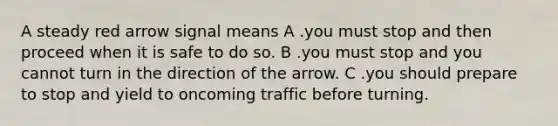 A steady red arrow signal means A .you must stop and then proceed when it is safe to do so. B .you must stop and you cannot turn in the direction of the arrow. C .you should prepare to stop and yield to oncoming traffic before turning.