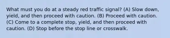 What must you do at a steady red traffic signal? (A) Slow down, yield, and then proceed with caution. (B) Proceed with caution. (C) Come to a complete stop, yield, and then proceed with caution. (D) Stop before the stop line or crosswalk.