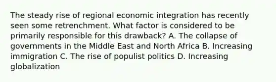 The steady rise of regional economic integration has recently seen some retrenchment. What factor is considered to be primarily responsible for this drawback? A. The collapse of governments in the Middle East and North Africa B. Increasing immigration C. The rise of populist politics D. Increasing globalization