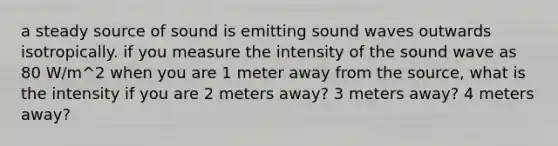 a steady source of sound is emitting sound waves outwards isotropically. if you measure the intensity of the sound wave as 80 W/m^2 when you are 1 meter away from the source, what is the intensity if you are 2 meters away? 3 meters away? 4 meters away?