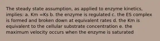 The steady state assumption, as applied to enzyme kinetics, implies: a. Km =Ks b. the enzyme is regulated c. the ES complex is formed and broken down at equivalent rates d. the Km is equivalent to the cellular substrate concentration e. the maximum velocity occurs when the enzyme is saturated