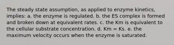 The steady state assumption, as applied to enzyme kinetics, implies: a. the enzyme is regulated. b. the ES complex is formed and broken down at equivalent rates. c. the Km is equivalent to the cellular substrate concentration. d. Km = Ks. e. the maximum velocity occurs when the enzyme is saturated.