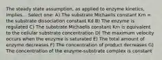 The steady state assumption, as applied to enzyme kinetics, implies... Select one: A) The substrate Michaelis constant Km = the substrate dissociation constant Kd B) The enzyme is regulated C) The substrate Michaelis constant Km is equivalent to the cellular substrate concentration D) The maximum velocity occurs when the enzyme is saturated E) The total amount of enzyme decreases F) The concentration of product decreases G) The concentration of the enzyme-substrate complex is constant