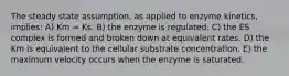 The steady state assumption, as applied to enzyme kinetics, implies: A) Km = Ks. B) the enzyme is regulated. C) the ES complex is formed and broken down at equivalent rates. D) the Km is equivalent to the cellular substrate concentration. E) the maximum velocity occurs when the enzyme is saturated.