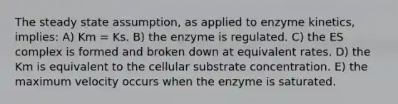 The steady state assumption, as applied to enzyme kinetics, implies: A) Km = Ks. B) the enzyme is regulated. C) the ES complex is formed and broken down at equivalent rates. D) the Km is equivalent to the cellular substrate concentration. E) the maximum velocity occurs when the enzyme is saturated.