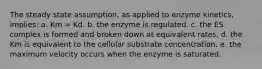 The steady state assumption, as applied to enzyme kinetics, implies: a. Km = Kd. b. the enzyme is regulated. c. the ES complex is formed and broken down at equivalent rates. d. the Km is equivalent to the cellular substrate concentration. e. the maximum velocity occurs when the enzyme is saturated.