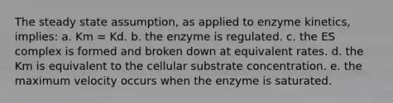 The steady state assumption, as applied to enzyme kinetics, implies: a. Km = Kd. b. the enzyme is regulated. c. the ES complex is formed and broken down at equivalent rates. d. the Km is equivalent to the cellular substrate concentration. e. the maximum velocity occurs when the enzyme is saturated.